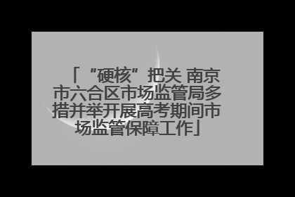“硬核”把关 南京市六合区市场监管局多措并举开展高考期间市场监管保障工作