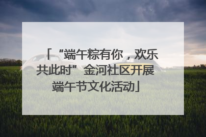 “端午粽有你，欢乐共此时”金河社区开展端午节文化活动