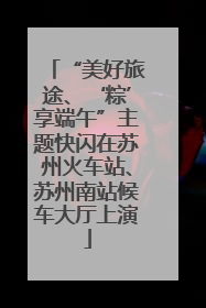 “美好旅途、‘粽’享端午”主题快闪在苏州火车站、苏州南站候车大厅上演