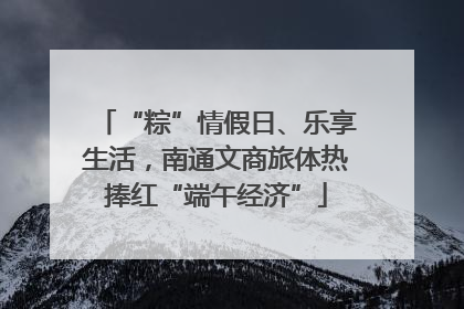“粽”情假日、乐享生活，南通文商旅体热捧红“端午经济”