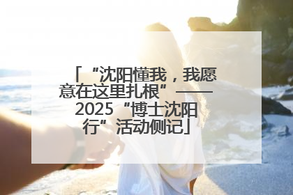 “沈阳懂我，我愿意在这里扎根”——2025“博士沈阳行”活动侧记