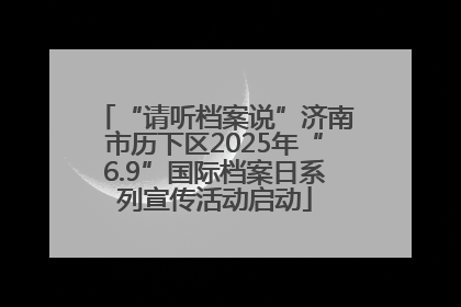 “请听档案说”济南市历下区2025年“6.9”国际档案日系列宣传活动启动