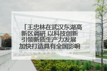 王忠林在武汉东湖高新区调研 以科技创新引领新质生产力发展 加快打造具有全国影响力的科技创新高地
