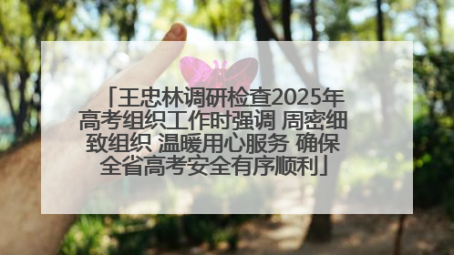 王忠林调研检查2025年高考组织工作时强调 周密细致组织 温暖用心服务 确保全省高考安全有序顺利