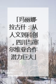 玛丽娜·拉古什：从人文到科创，四川与塞尔维亚合作潜力巨大