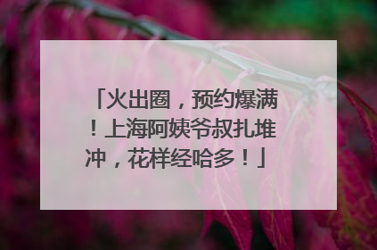 火出圈，预约爆满！上海阿姨爷叔扎堆冲，花样经哈多！