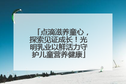 点滴滋养童心，探索见证成长！光明乳业以鲜活力守护儿童营养健康
