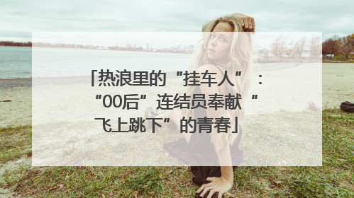 热浪里的“挂车人”：“00后”连结员奉献“飞上跳下”的青春