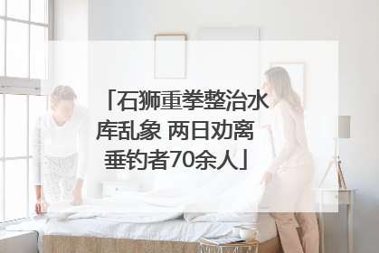 石狮重拳整治水库乱象 两日劝离垂钓者70余人