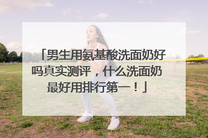 男生用氨基酸洗面奶好吗真实测评，什么洗面奶最好用排行第一！