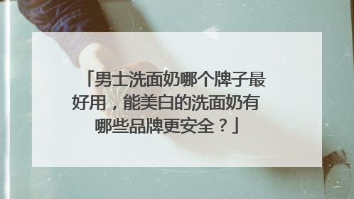 男士洗面奶哪个牌子最好用，能美白的洗面奶有哪些品牌更安全？