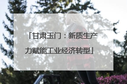 甘肃玉门：新质生产力赋能工业经济转型