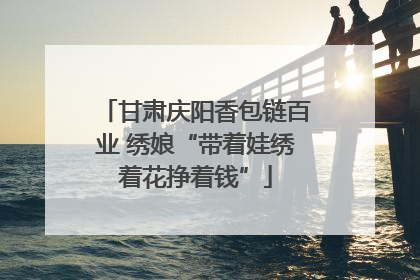 甘肃庆阳香包链百业 绣娘“带着娃绣着花挣着钱”