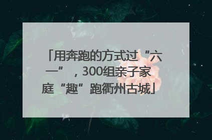 用奔跑的方式过“六一”，300组亲子家庭“趣”跑衢州古城