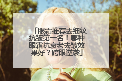 眼霜推荐去细纹抗皱第一名！哪种眼霜抗衰老去皱效果好？跨眼逆袭