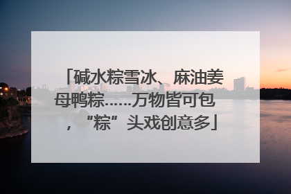 碱水粽雪冰、麻油姜母鸭粽……万物皆可包，“粽”头戏创意多