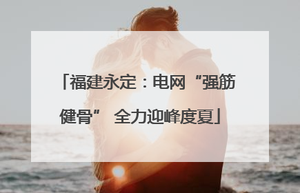 福建永定：电网“强筋健骨” 全力迎峰度夏