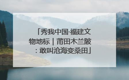秀我中国·福建文物地标｜莆田木兰陂：敢叫沧海变桑田