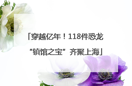 穿越亿年！118件恐龙“镇馆之宝”齐聚上海