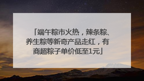 端午粽市火热，辣条粽、养生粽等新奇产品走红，有商超粽子单价低至1元