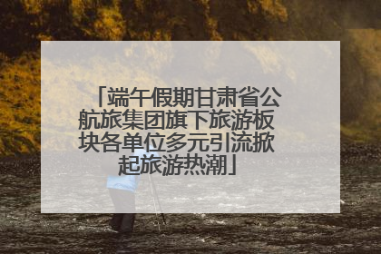 端午假期甘肃省公航旅集团旗下旅游板块各单位多元引流掀起旅游热潮