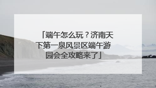 端午怎么玩？济南天下第一泉风景区端午游园会全攻略来了