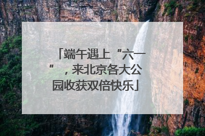 端午遇上“六一”，来北京各大公园收获双倍快乐