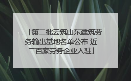 第二批云筑山东建筑劳务输出基地名单公布 近二百家劳务企业入驻