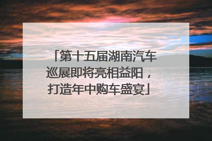 第十五届湖南汽车巡展即将亮相益阳，打造年中购车盛宴