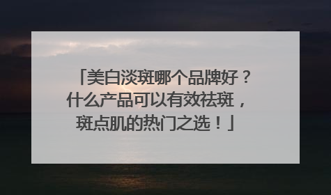 美白淡斑哪个品牌好？什么产品可以有效祛斑，斑点肌的热门之选！