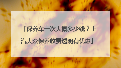 保养车一次大概多少钱？上汽大众保养收费透明有优惠
