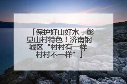 保护好山好水，彰显山村特色！济南钢城区“村村有一样 村村不一样”