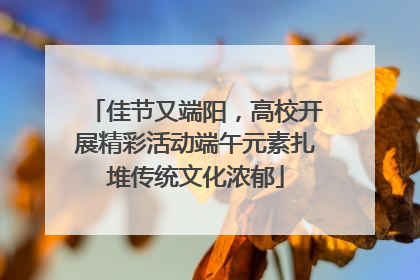 佳节又端阳，高校开展精彩活动端午元素扎堆传统文化浓郁