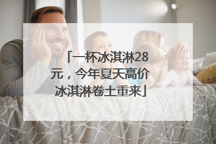 一杯冰淇淋28元，今年夏天高价冰淇淋卷土重来