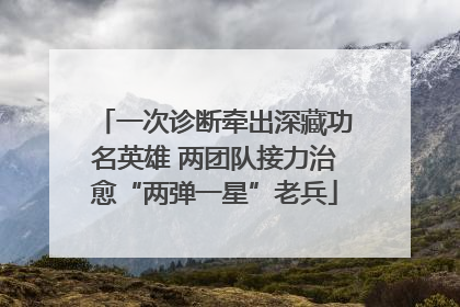 一次诊断牵出深藏功名英雄 两团队接力治愈“两弹一星”老兵