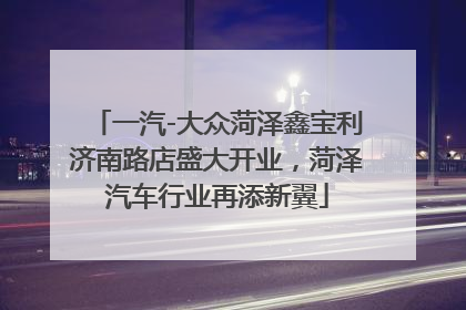 一汽-大众菏泽鑫宝利济南路店盛大开业，菏泽汽车行业再添新翼