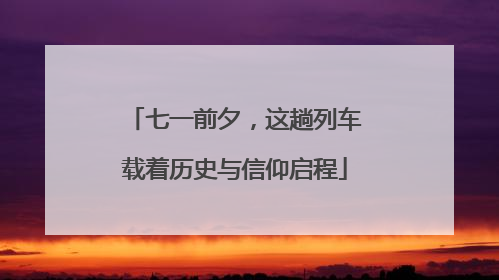 七一前夕，这趟列车载着历史与信仰启程