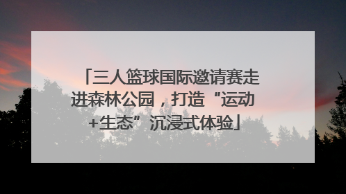 三人篮球国际邀请赛走进森林公园，打造“运动+生态”沉浸式体验
