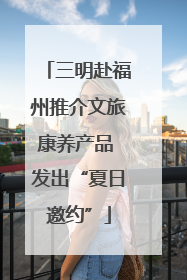 三明赴福州推介文旅康养产品 发出“夏日邀约”