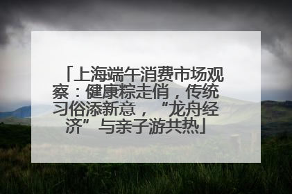 上海端午消费市场观察：健康粽走俏，传统习俗添新意，“龙舟经济”与亲子游共热