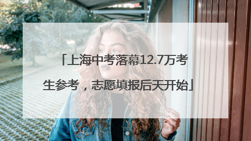 上海中考落幕12.7万考生参考，志愿填报后天开始