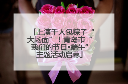 上演千人包粽子“大场面”！青岛市“我们的节日•端午”主题活动启幕