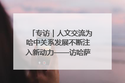 专访｜人文交流为哈中关系发展不断注入新动力——访哈萨克斯坦文化与信息部部长巴拉耶娃