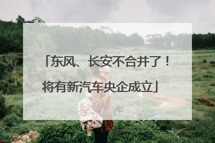 东风、长安不合并了！将有新汽车央企成立