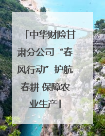 中华财险甘肃分公司“春风行动”护航春耕 保障农业生产