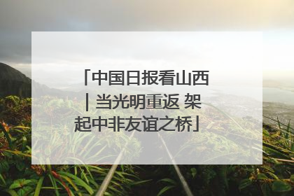中国日报看山西｜当光明重返 架起中非友谊之桥