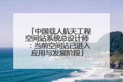 中国载人航天工程空间站系统总设计师：当前空间站已进入应用与发展阶段