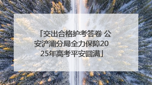 交出合格护考答卷 公安浐灞分局全力保障2025年高考平安圆满