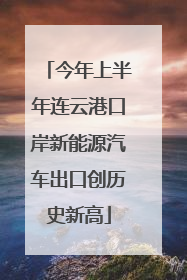 今年上半年连云港口岸新能源汽车出口创历史新高
