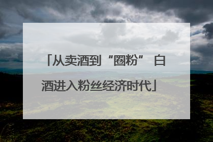 从卖酒到“圈粉” 白酒进入粉丝经济时代
